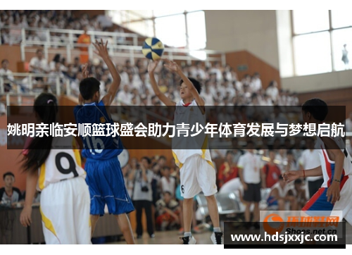 姚明亲临安顺篮球盛会助力青少年体育发展与梦想启航
